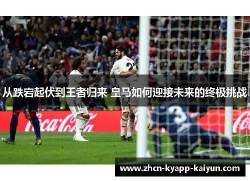 从跌宕起伏到王者归来 皇马如何迎接未来的终极挑战