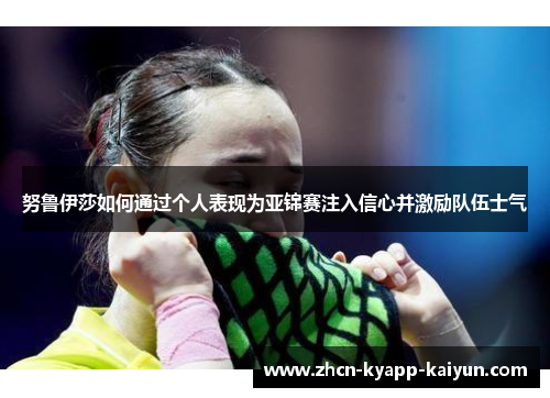 努鲁伊莎如何通过个人表现为亚锦赛注入信心并激励队伍士气